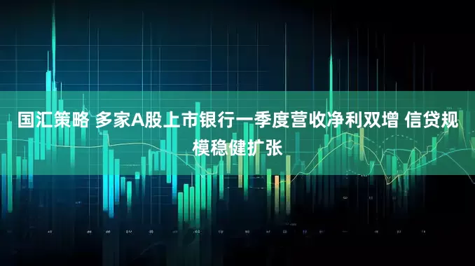 国汇策略 多家A股上市银行一季度营收净利双增 信贷规模稳健扩张