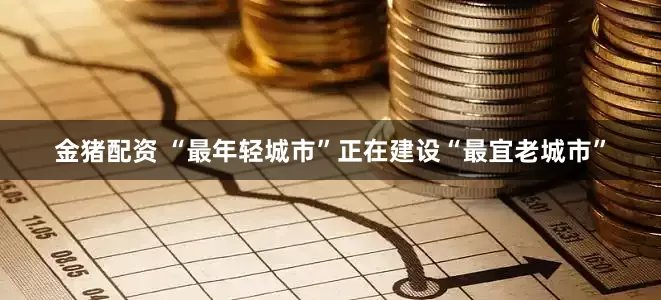 金猪配资 “最年轻城市”正在建设“最宜老城市”