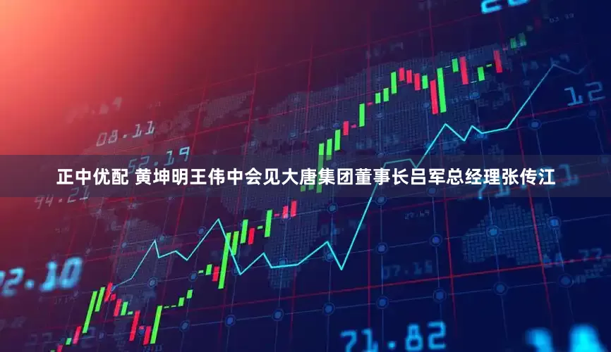 正中优配 黄坤明王伟中会见大唐集团董事长吕军总经理张传江