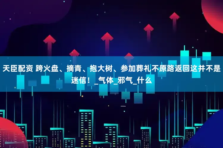 天臣配资 跨火盘、摘青、抱大树、参加葬礼不原路返回这并不是迷信！_气体_邪气_什么