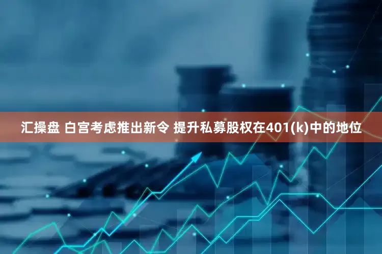 汇操盘 白宫考虑推出新令 提升私募股权在401(k)中的地位