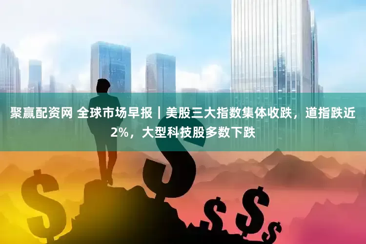 聚赢配资网 全球市场早报｜美股三大指数集体收跌，道指跌近2%，大型科技股多数下跌