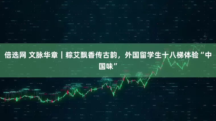 倍选网 文脉华章｜粽艾飘香传古韵，外国留学生十八梯体验“中国味”