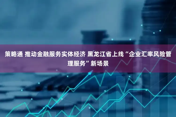 策略通 推动金融服务实体经济 黑龙江省上线“企业汇率风险管理服务”新场景