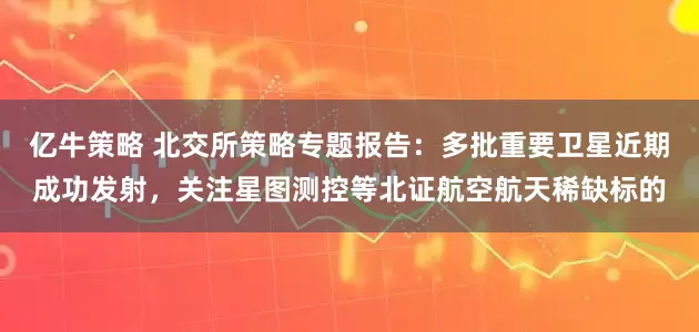 亿牛策略 北交所策略专题报告：多批重要卫星近期成功发射，关注星图测控等北证航空航天稀缺标的