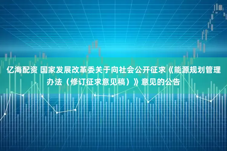 亿海配资 国家发展改革委关于向社会公开征求《能源规划管理办法（修订征求意见稿）》意见的公告