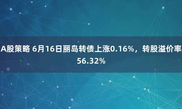 A股策略 6月16日丽岛转债上涨0.16%，转股溢价率56.32%