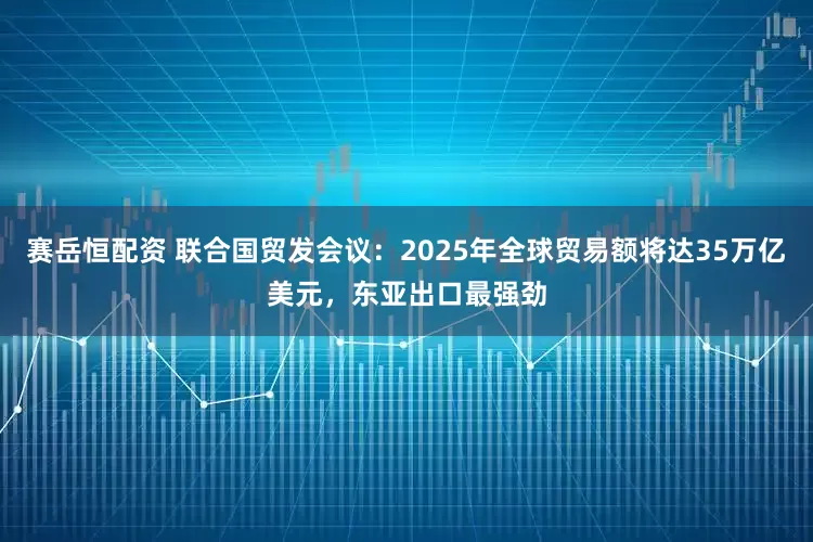 赛岳恒配资 联合国贸发会议：2025年全球贸易额将达35万亿美元，东亚出口最强劲