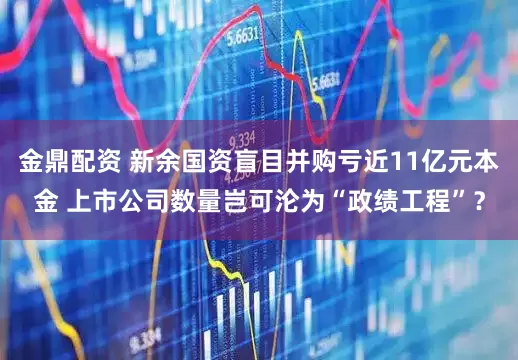 金鼎配资 新余国资盲目并购亏近11亿元本金 上市公司数量岂可沦为“政绩工程”？