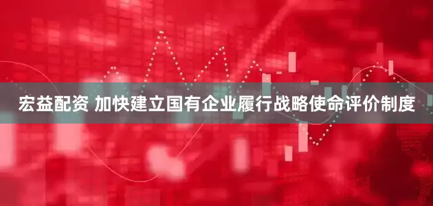 宏益配资 加快建立国有企业履行战略使命评价制度